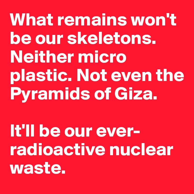 What remains won't be our skeletons. Neither micro plastic. Not even the Pyramids of Giza. 

It'll be our ever- radioactive nuclear waste. 