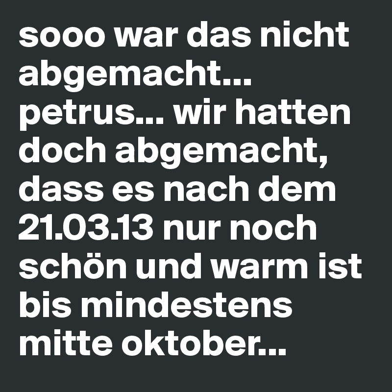 sooo war das nicht abgemacht... petrus... wir hatten doch abgemacht, dass es nach dem 21.03.13 nur noch schön und warm ist bis mindestens mitte oktober... 