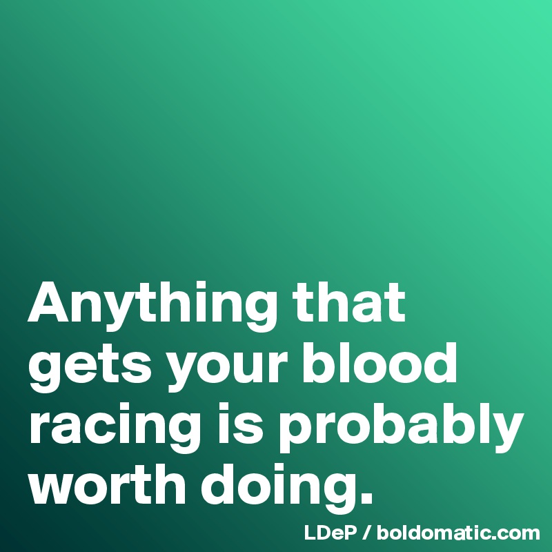 



Anything that  gets your blood racing is probably worth doing. 