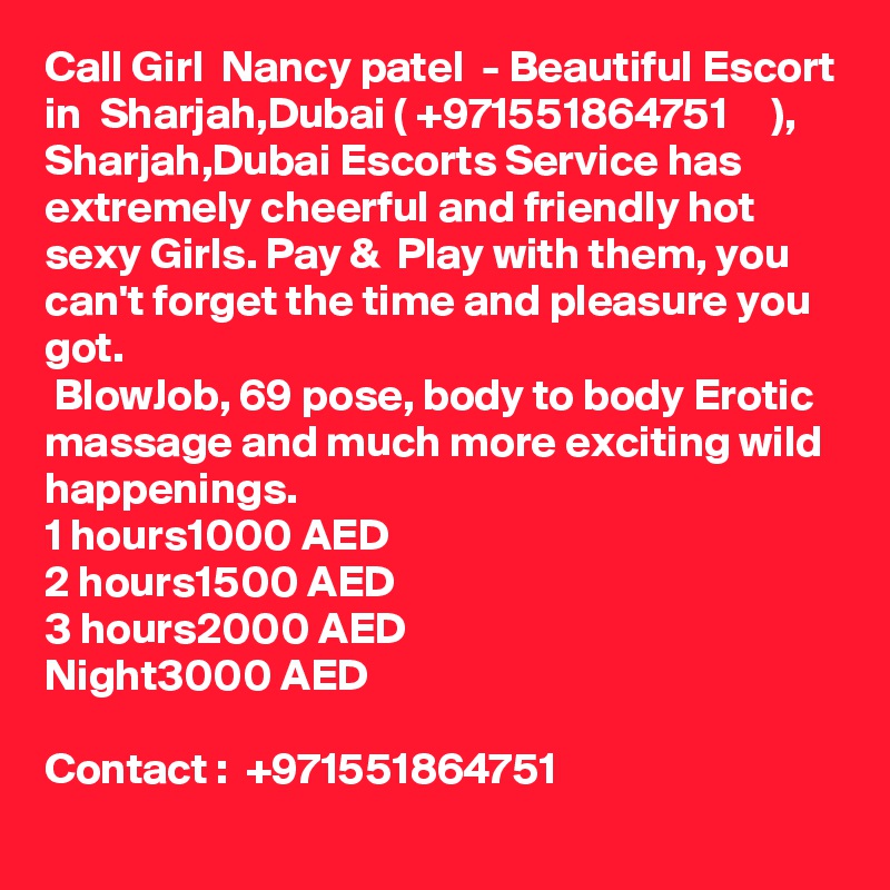 Call Girl  Nancy patel  - Beautiful Escort in  Sharjah,Dubai ( +971551864751     ), Sharjah,Dubai Escorts Service has extremely cheerful and friendly hot sexy Girls. Pay &  Play with them, you can't forget the time and pleasure you got.
 BlowJob, 69 pose, body to body Erotic massage and much more exciting wild happenings.
1 hours	1000 AED
2 hours	1500 AED
3 hours	2000 AED
Night		3000 AED

Contact :  +971551864751    
