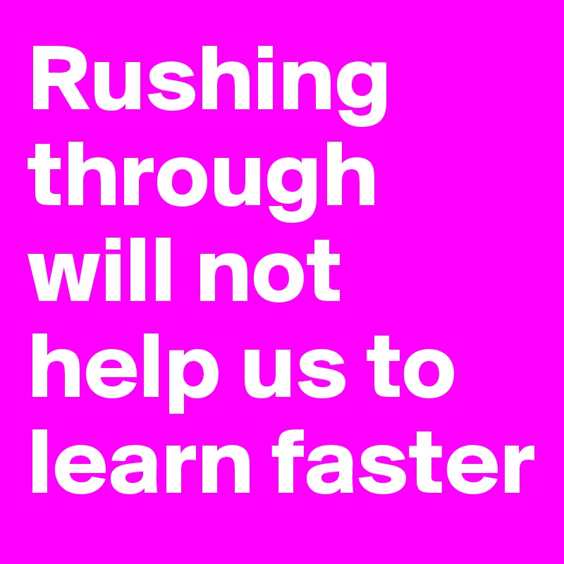 Rushing through will not help us to learn faster