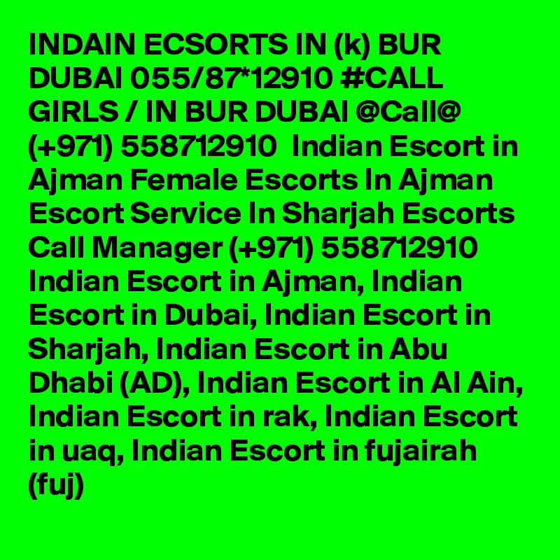 INDAIN ECSORTS IN (k) BUR DUBAI 055/87*12910 #CALL GIRLS / IN BUR DUBAI @Call@ (+971) 558712910  Indian Escort in Ajman Female Escorts In Ajman Escort Service In Sharjah Escorts
Call Manager (+971) 558712910  Indian Escort in Ajman, Indian Escort in Dubai, Indian Escort in Sharjah, Indian Escort in Abu Dhabi (AD), Indian Escort in Al Ain, Indian Escort in rak, Indian Escort in uaq, Indian Escort in fujairah (fuj) 