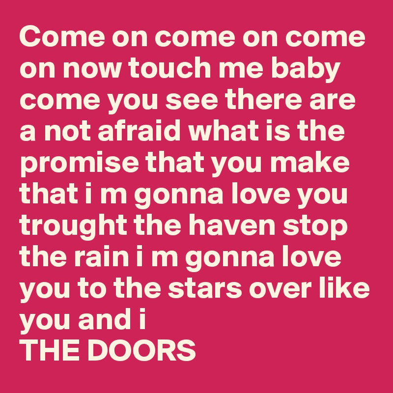 Come on come on come on now touch me baby come you see there are a not afraid what is the promise that you make that i m gonna love you trought the haven stop the rain i m gonna love you to the stars over like you and i
THE DOORS