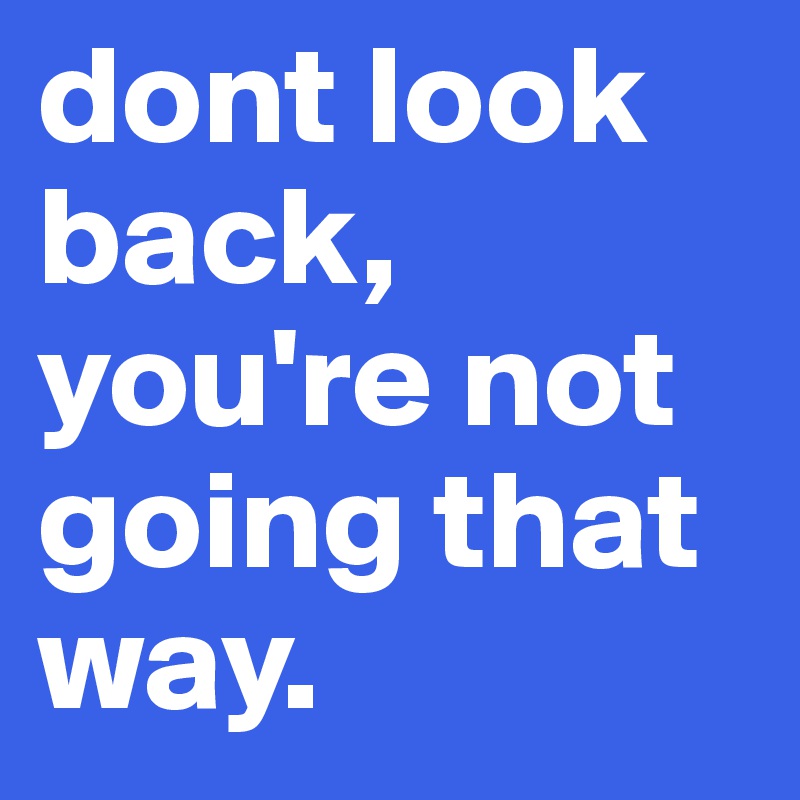 dont look back, you're not going that way.