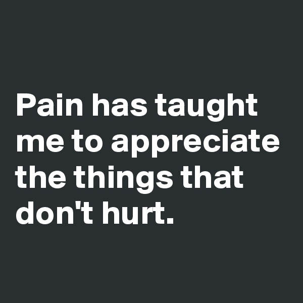 

Pain has taught me to appreciate the things that don't hurt.
