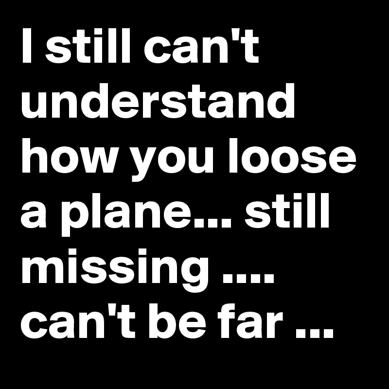 I still can't understand how you loose a plane... still missing .... can't be far ...