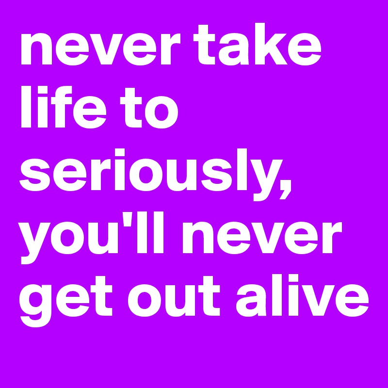never take life to seriously, you'll never get out alive