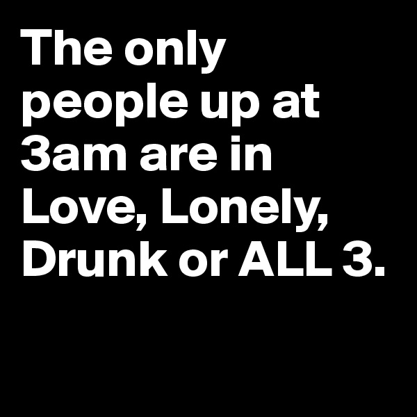 The only people up at 3am are in Love, Lonely, Drunk or ALL 3.

