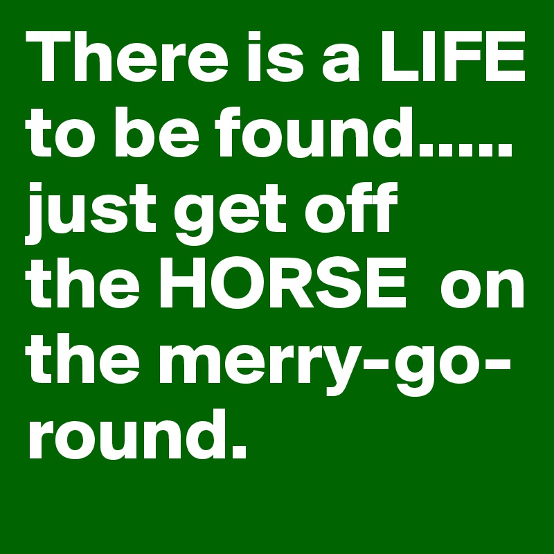 There is a LIFE to be found.....
just get off the HORSE  on the merry-go-round.