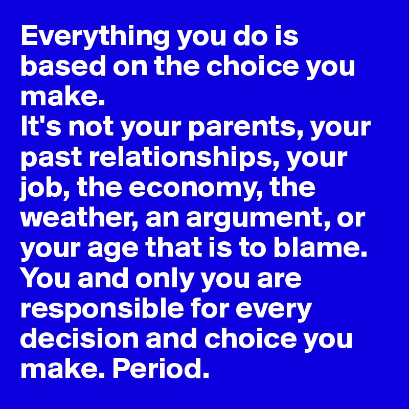 Everything you do is
based on the choice you make.
It's not your parents, your past relationships, your job, the economy, the weather, an argument, or your age that is to blame. You and only you are responsible for every decision and choice you make. Period.