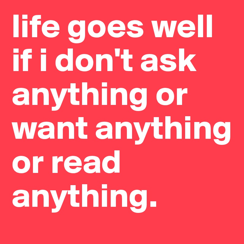 life goes well if i don't ask anything or want anything or read anything. 