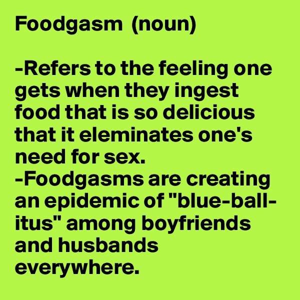 Foodgasm  (noun)

-Refers to the feeling one gets when they ingest food that is so delicious that it eleminates one's need for sex. 
-Foodgasms are creating an epidemic of "blue-ball-itus" among boyfriends and husbands everywhere.