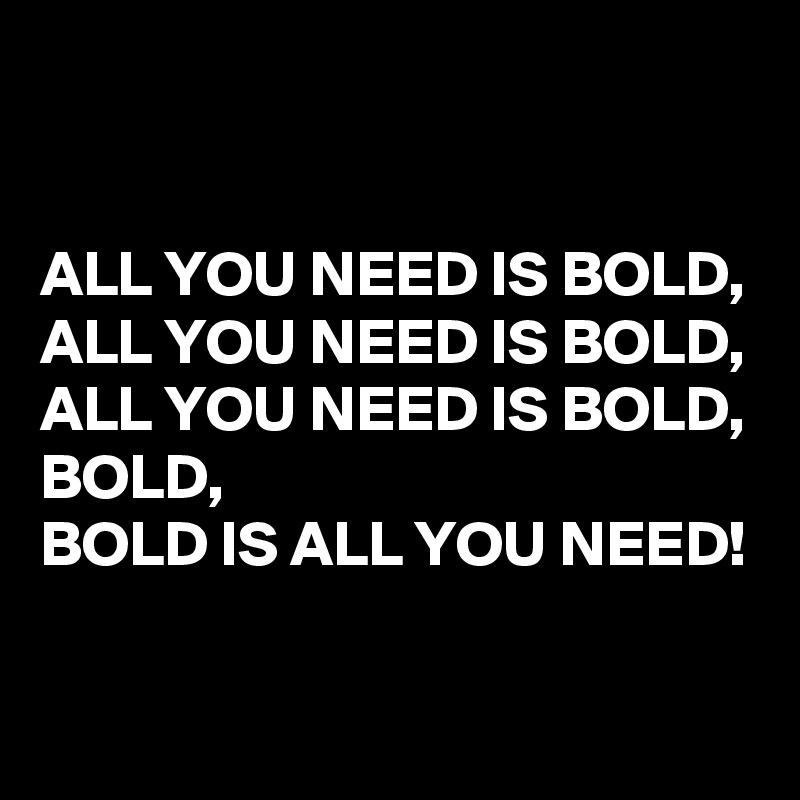 


ALL YOU NEED IS BOLD, ALL YOU NEED IS BOLD, ALL YOU NEED IS BOLD, BOLD, 
BOLD IS ALL YOU NEED!

