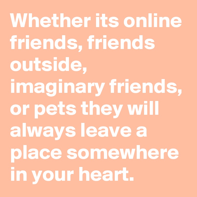 Whether its online friends, friends outside, imaginary friends, or pets they will always leave a place somewhere in your heart. 