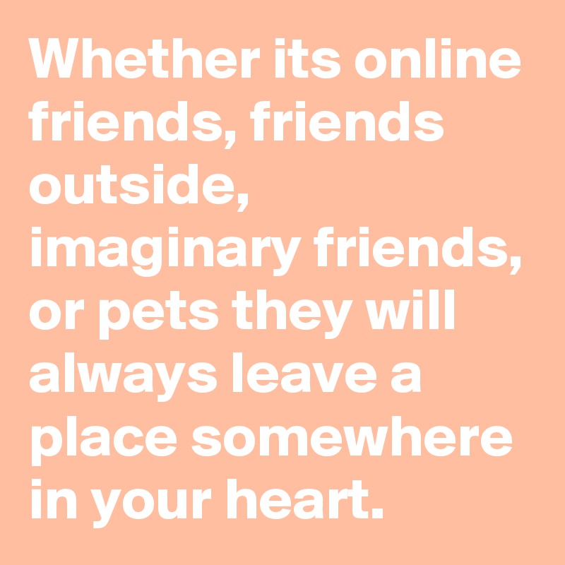 Whether its online friends, friends outside, imaginary friends, or pets they will always leave a place somewhere in your heart. 