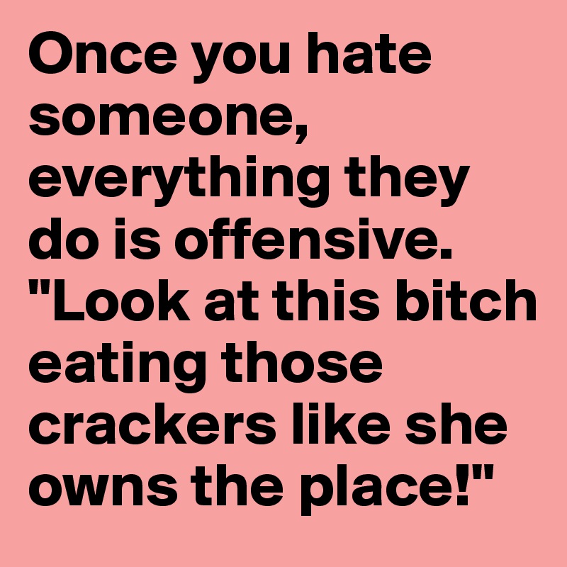 Once you hate someone, everything they do is offensive. "Look at this bitch eating those crackers like she owns the place!"