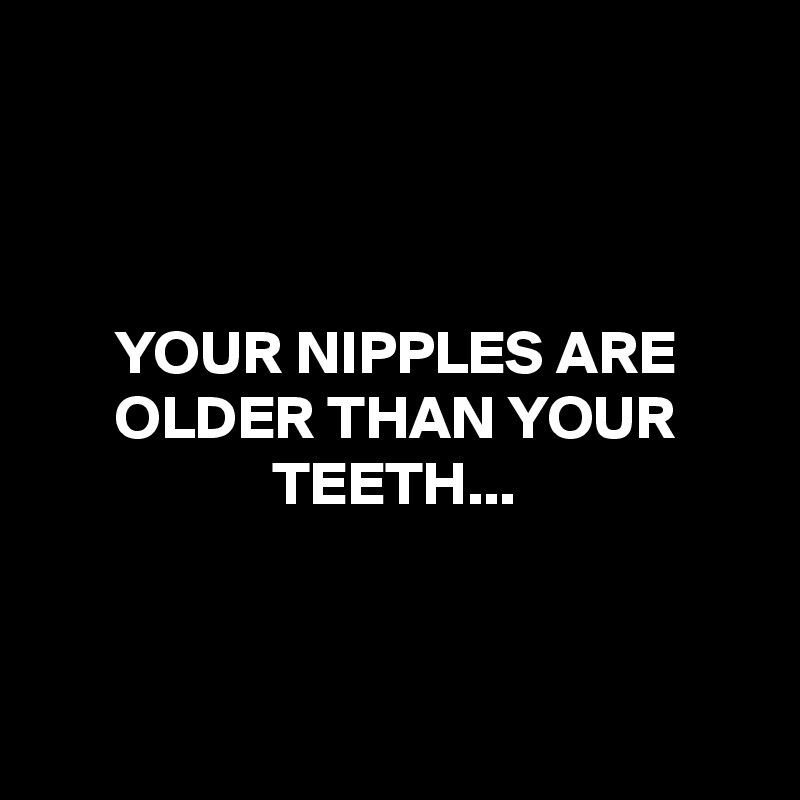 



YOUR NIPPLES ARE OLDER THAN YOUR TEETH...



