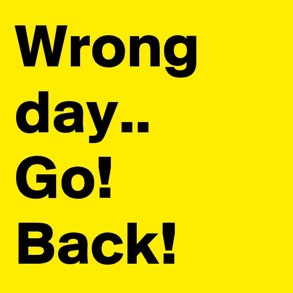 Wrong day..
Go! Back!