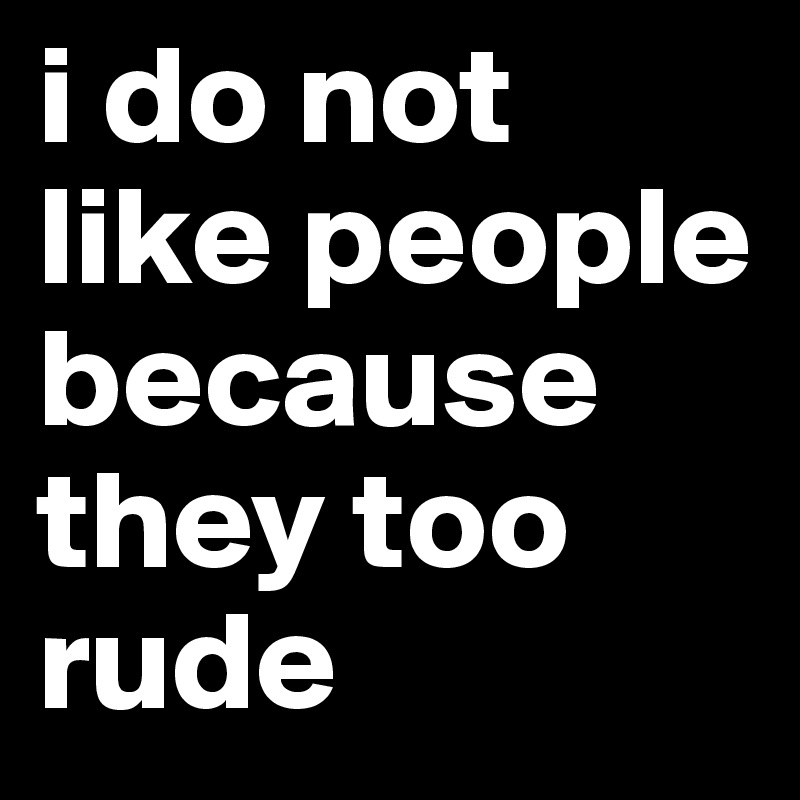 i do not like people because they too rude 