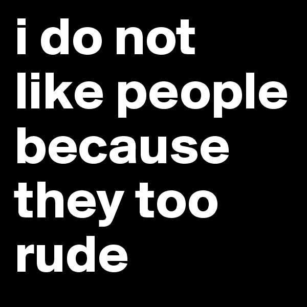 i do not like people because they too rude 