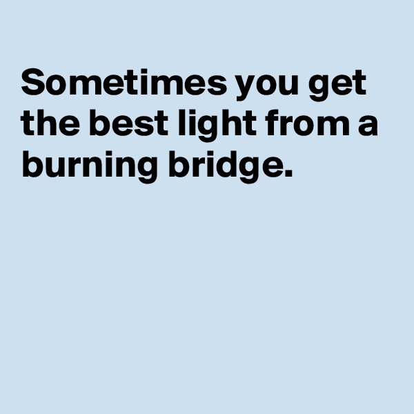 
Sometimes you get the best light from a burning bridge. 




