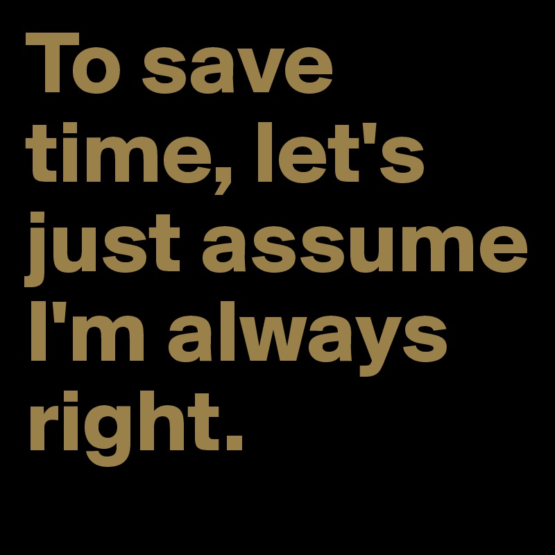 To save time, let's just assume I'm always right. 