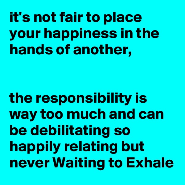 it's not fair to place your happiness in the hands of another,


the responsibility is way too much and can be debilitating so happily relating but never Waiting to Exhale