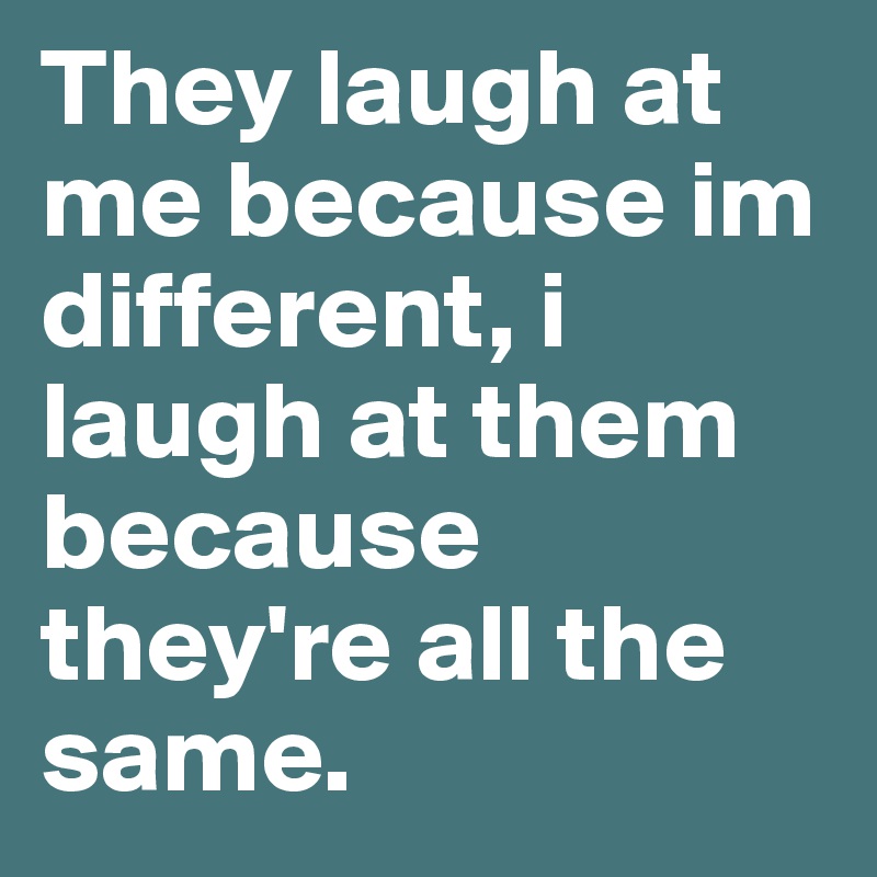 They laugh at me because im different, i laugh at them because they're all the same.