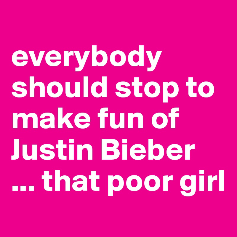 
everybody should stop to make fun of Justin Bieber
... that poor girl