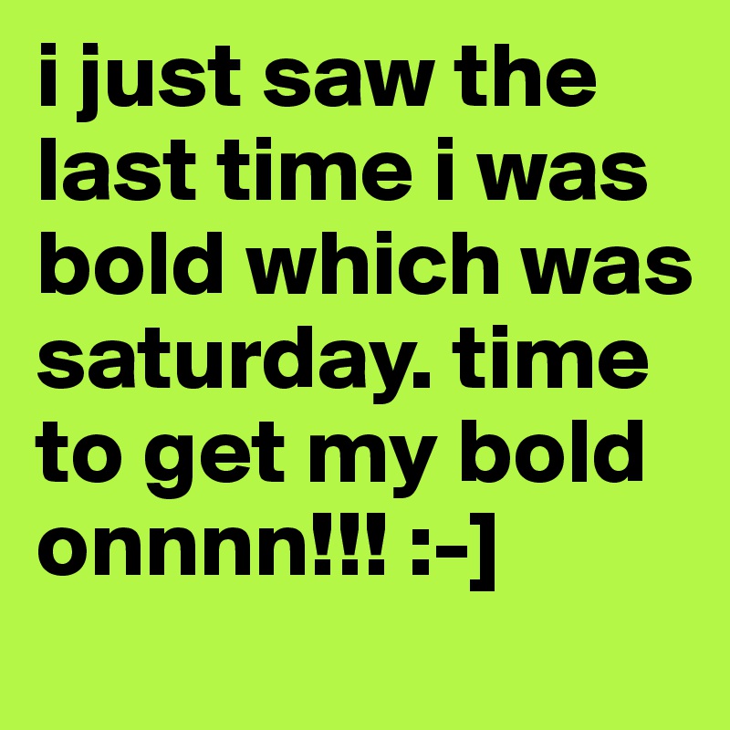 i just saw the last time i was bold which was saturday. time to get my bold onnnn!!! :-]