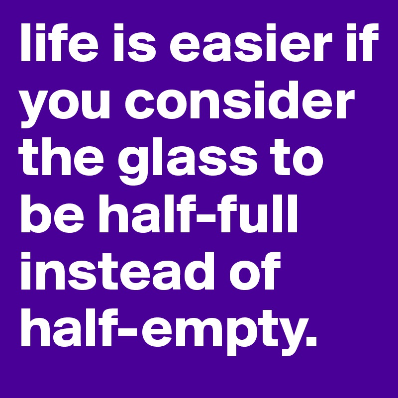 life is easier if you consider the glass to be half-full instead of half-empty.