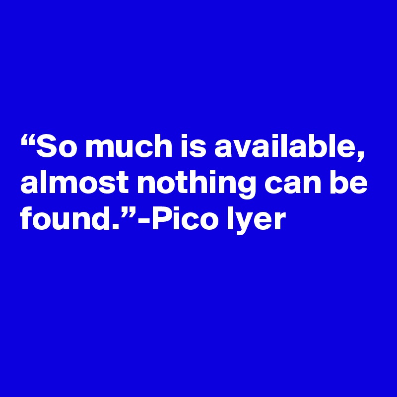 


“So much is available, almost nothing can be found.”-Pico Iyer


