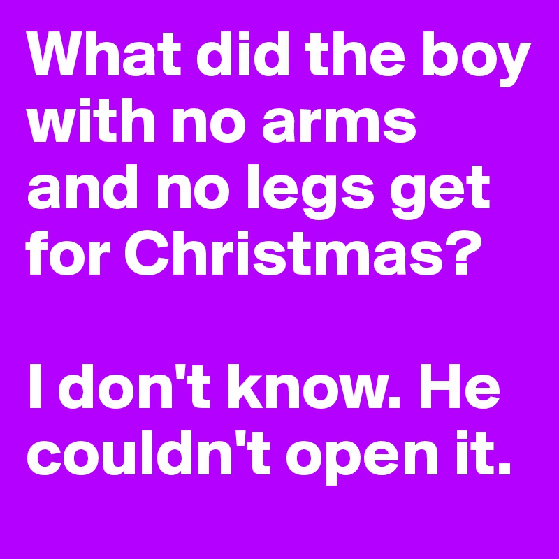 What did the boy with no arms and no legs get for Christmas? 

I don't know. He couldn't open it.