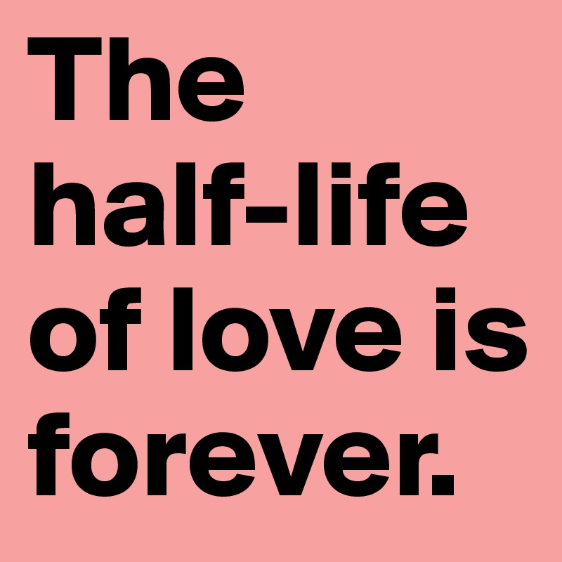 The half-life of love is forever.