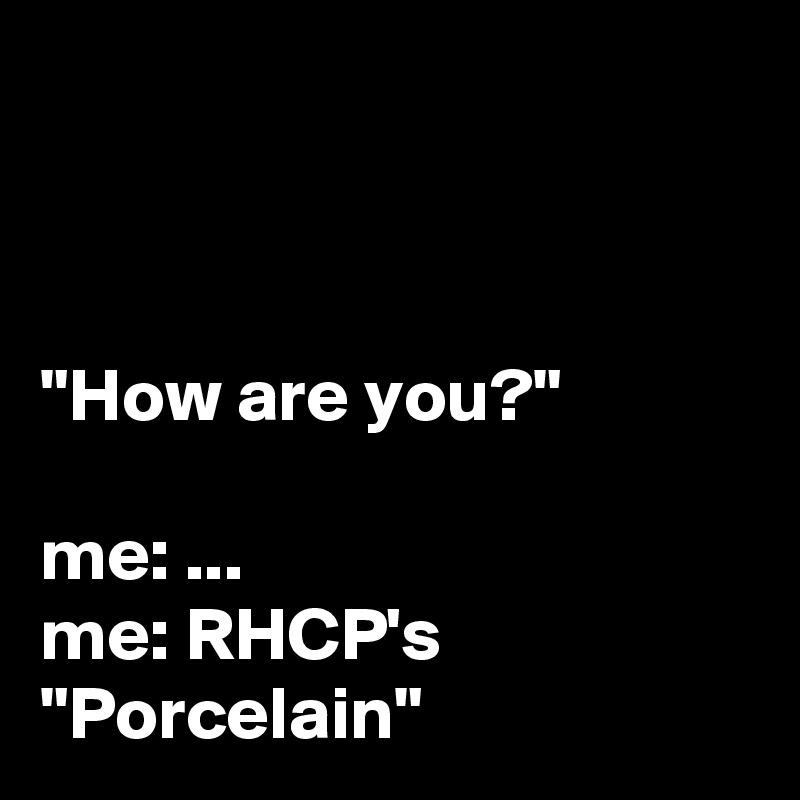 



"How are you?"

me: ...
me: RHCP's "Porcelain" 