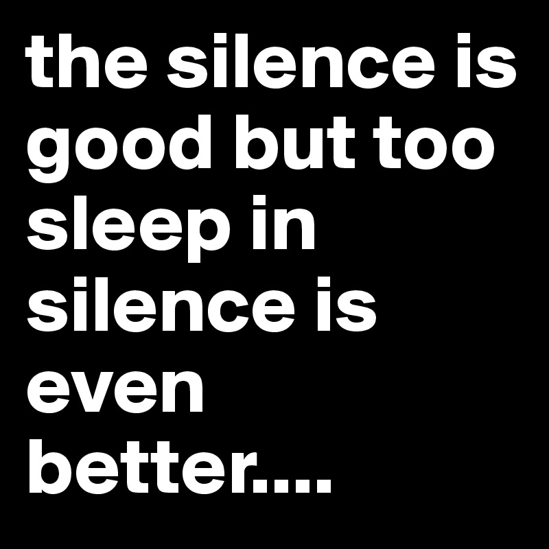 the silence is good but too sleep in silence is even better....