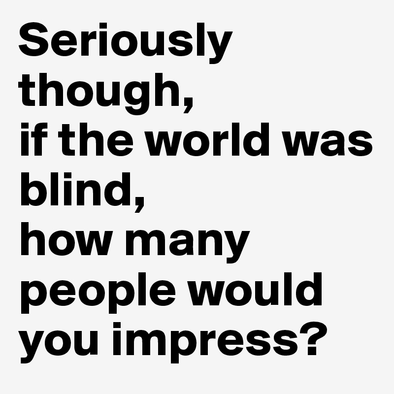 Seriously though,
if the world was blind,
how many people would you impress?