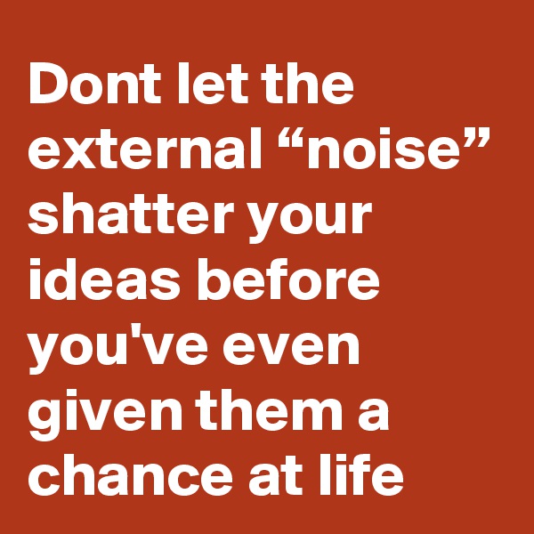 Dont let the external “noise” shatter your ideas before you've even given them a chance at life