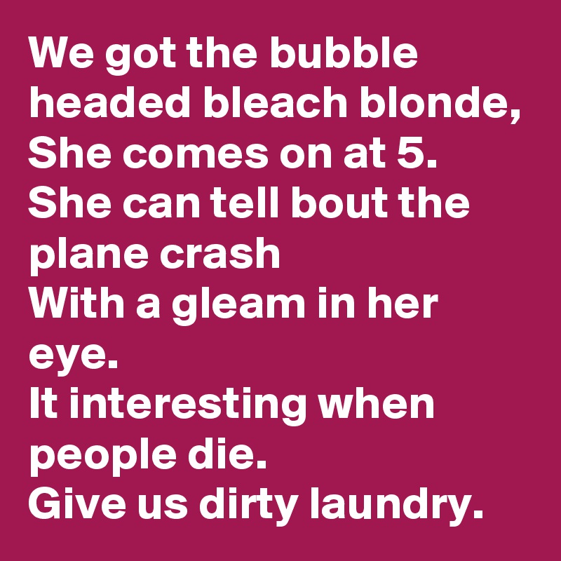 We got the bubble headed bleach blonde,
She comes on at 5.
She can tell bout the plane crash
With a gleam in her eye.
It interesting when people die.
Give us dirty laundry.