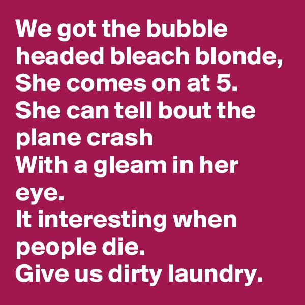 We got the bubble headed bleach blonde,
She comes on at 5.
She can tell bout the plane crash
With a gleam in her eye.
It interesting when people die.
Give us dirty laundry.