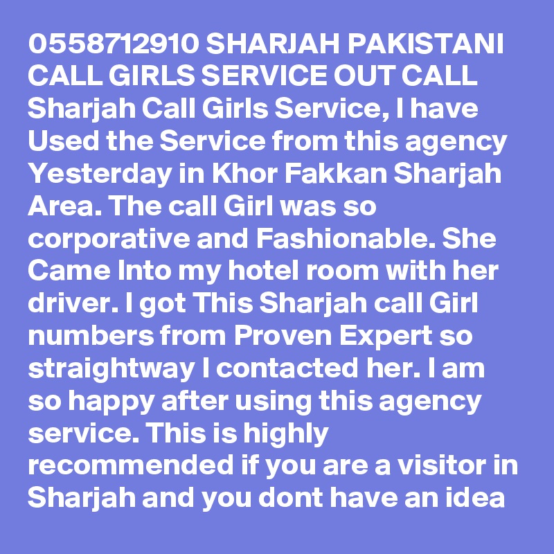 0558712910 SHARJAH PAKISTANI CALL GIRLS SERVICE OUT CALL Sharjah Call Girls Service, I have Used the Service from this agency Yesterday in Khor Fakkan Sharjah Area. The call Girl was so corporative and Fashionable. She Came Into my hotel room with her driver. I got This Sharjah call Girl numbers from Proven Expert so straightway I contacted her. I am so happy after using this agency service. This is highly recommended if you are a visitor in Sharjah and you dont have an idea 