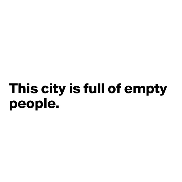 




This city is full of empty 
people.




