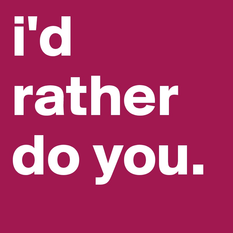 i'd rather do you. 