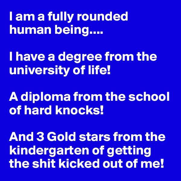I am a fully rounded human being....

I have a degree from the university of life!

A diploma from the school of hard knocks!

And 3 Gold stars from the kindergarten of getting the shit kicked out of me!