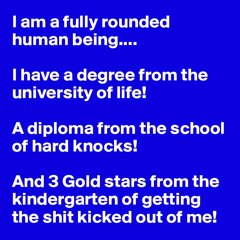 I am a fully rounded human being....

I have a degree from the university of life!

A diploma from the school of hard knocks!

And 3 Gold stars from the kindergarten of getting the shit kicked out of me!