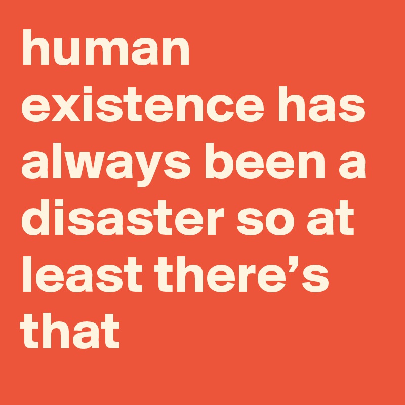 human existence has always been a disaster so at least there’s that