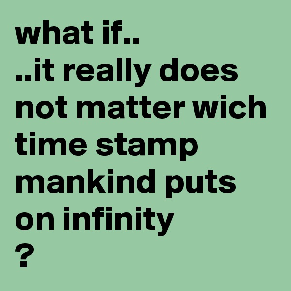 what if..
..it really does not matter wich time stamp mankind puts on infinity
?