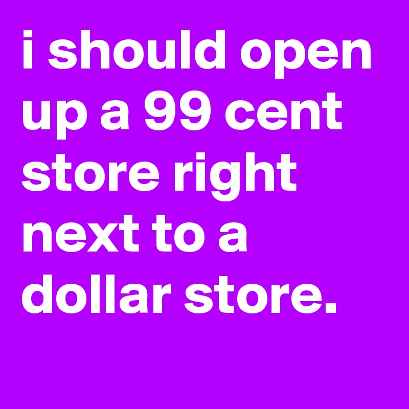 i should open up a 99 cent store right next to a dollar store.