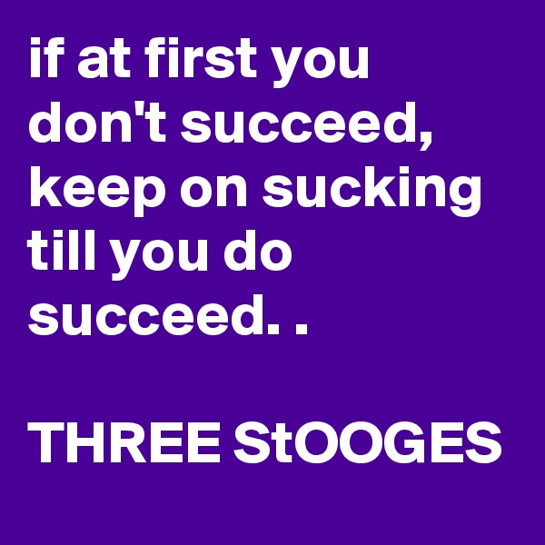 if at first you don't succeed, keep on sucking till you do succeed. .

THREE StOOGES