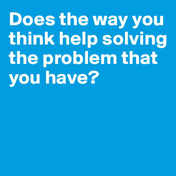 Does the way you think help solving the problem that you have?



